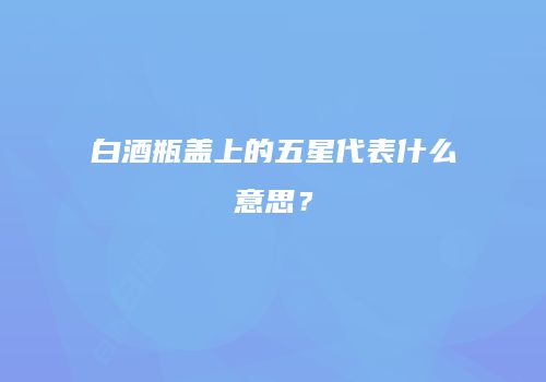 白酒瓶盖上的五星代表什么意思？
