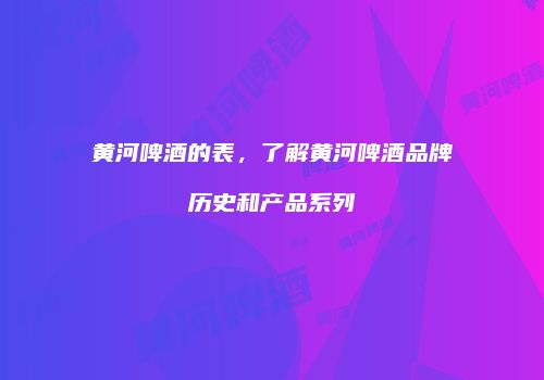 黄河啤酒的表，了解黄河啤酒品牌历史和产品系列