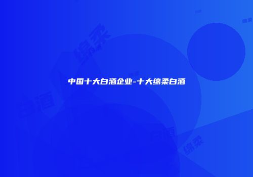 中国十大白酒企业-十大绵柔白酒