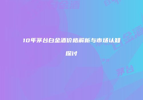 10年茅台白金酒价格解析与市场认知探讨