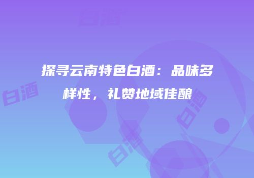 探寻云南特色白酒：品味多样性，礼赞地域佳酿