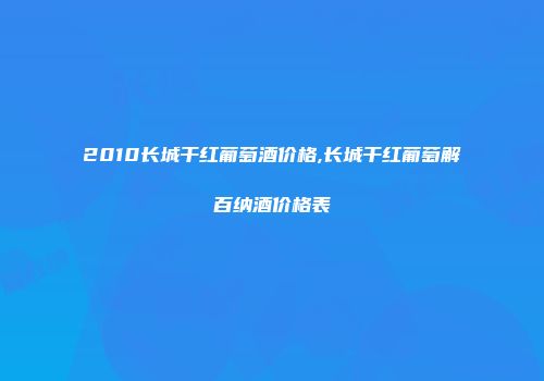 2010长城干红葡萄酒价格,长城干红葡萄解百纳酒价格表