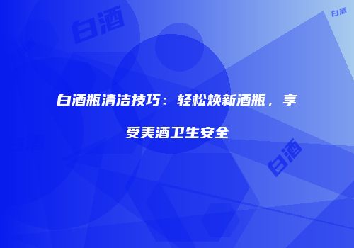 白酒瓶清洁技巧：轻松焕新酒瓶，享受美酒卫生安全