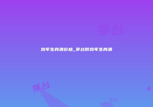 鸡年生肖酒价格_茅台醇鸡年生肖酒