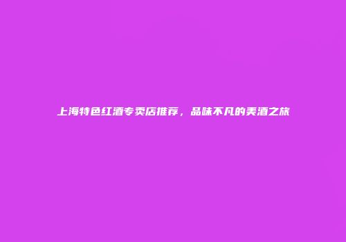 上海特色红酒专卖店推荐，品味不凡的美酒之旅