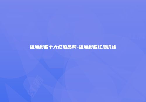 保加利亚十大红酒品牌-保加利亚红酒价格