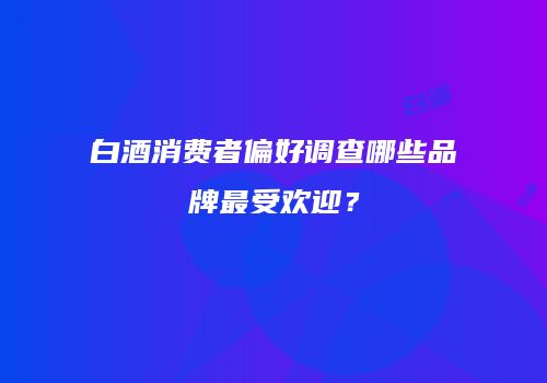 白酒消费者偏好调查哪些品牌最受欢迎？