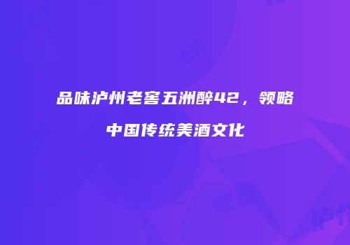 品味泸州老窖五洲醉42，领略中国传统美酒文化