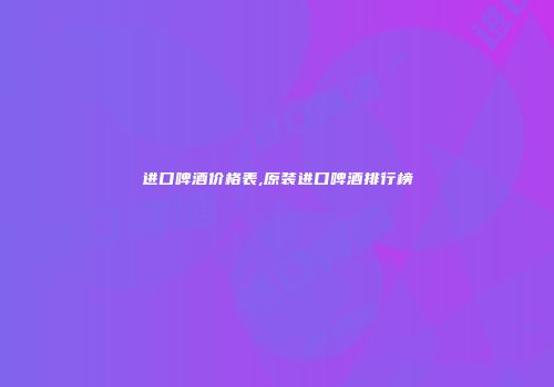 进口啤酒价格表,原装进口啤酒排行榜