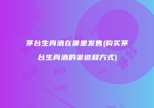 茅台生肖酒在哪里发售(购买茅台生肖酒的渠道和方式)