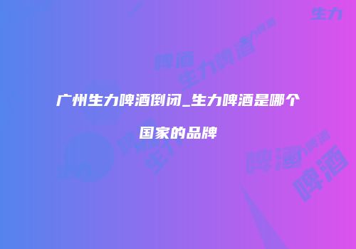 广州生力啤酒倒闭_生力啤酒是哪个国家的品牌