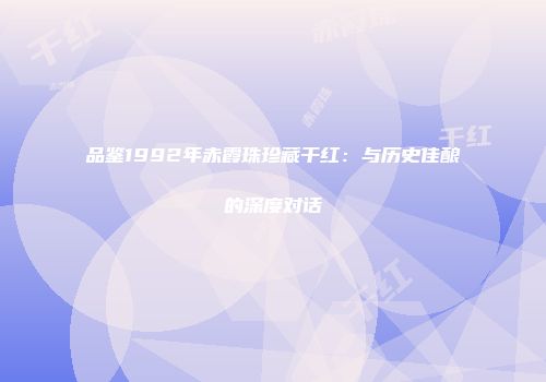品鉴1992年赤霞珠珍藏干红：与历史佳酿的深度对话