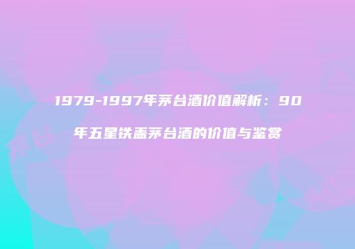 1979-1997年茅台酒价值解析：90年五星铁盖茅台酒的价值与鉴赏