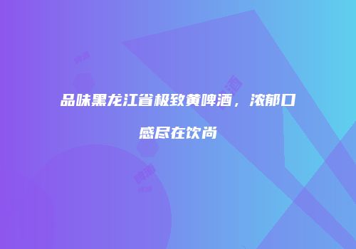 品味黑龙江省极致黄啤酒，浓郁口感尽在饮尚