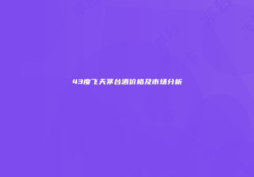 43度飞天茅台酒价格及市场分析