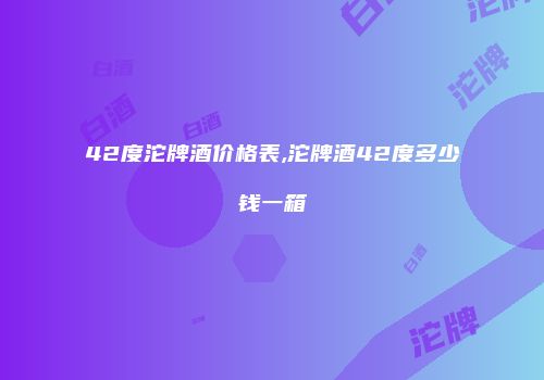 42度沱牌酒价格表,沱牌酒42度多少钱一箱