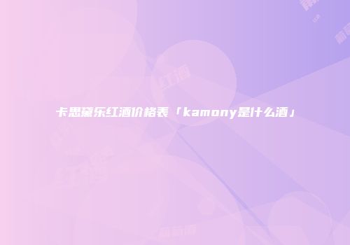 卡思黛乐红酒价格表「kamony是什么酒」