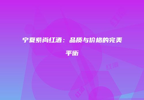 宁夏紫尚红酒：品质与价格的完美平衡