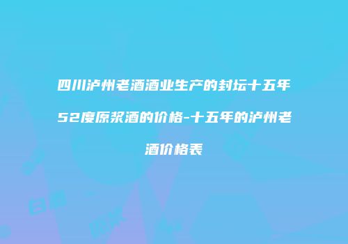 四川泸州老酒酒业生产的封坛十五年52度原浆酒的价格-十五年的泸州老酒价格表