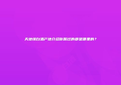 天地缘白酒产地介绍你喝过的都是哪里的？