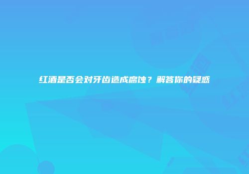 红酒是否会对牙齿造成腐蚀？解答你的疑惑
