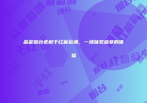 品鉴烟台老树干红葡萄酒，一场味觉盛宴的体验