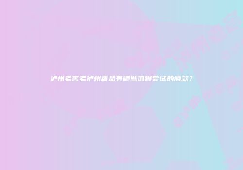 泸州老窖老泸州精品有哪些值得尝试的酒款？