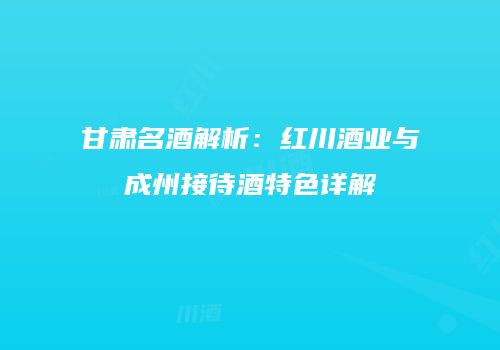 甘肃名酒解析：红川酒业与成州接待酒特色详解