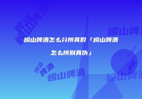 崂山啤酒怎么分辨真假「崂山啤酒怎么辨别真伪」