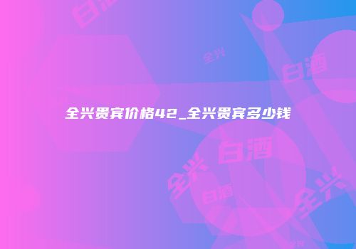 全兴贵宾价格42_全兴贵宾多少钱