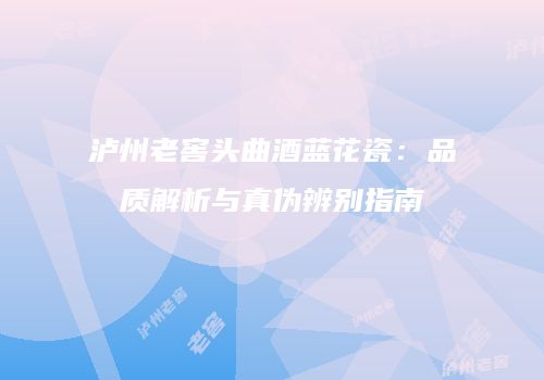 泸州老窖头曲酒蓝花瓷：品质解析与真伪辨别指南
