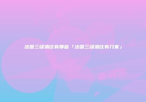 法国三级酒庄有那些「法国三级酒庄有几家」