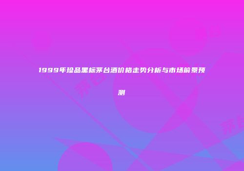 1999年珍品黑标茅台酒价格走势分析与市场前景预测