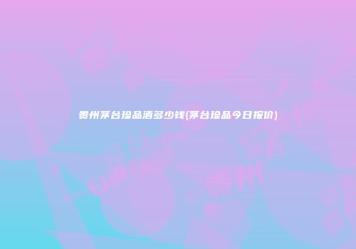 贵州茅台珍品酒多少钱(茅台珍品今日报价)