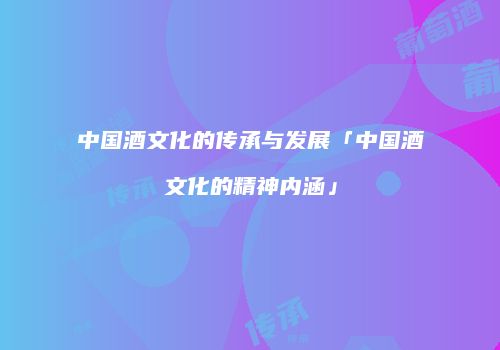 中国酒文化的传承与发展「中国酒文化的精神内涵」