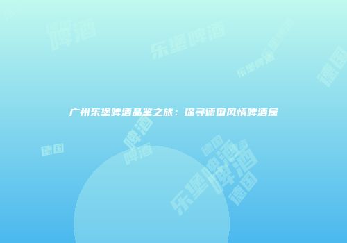 广州乐堡啤酒品鉴之旅：探寻德国风情啤酒屋