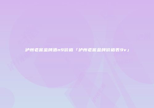 泸州老窖金牌酒n9价格「泸州老窖金牌价格表9v」