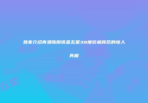 独家介绍青酒陈酿铁盒五星38度价格背后的惊人真相