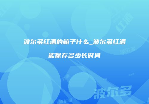波尔多红酒的箱子什么_波尔多红酒能保存多少长时间