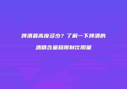 啤酒最高度多少？了解一下啤酒的酒精含量和限制饮用量