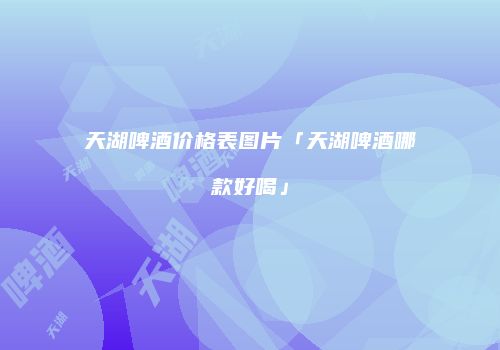 天湖啤酒价格表图片「天湖啤酒哪款好喝」