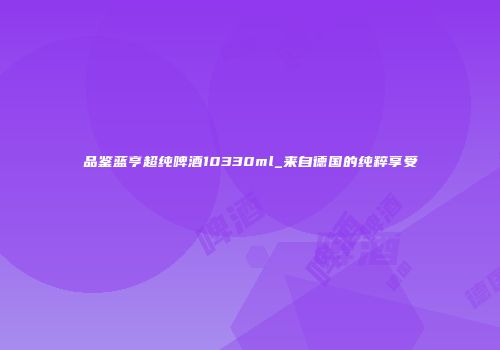 品鉴蓝亨超纯啤酒10330ml_来自德国的纯粹享受