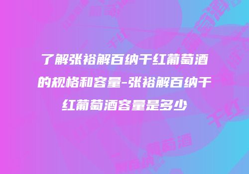 了解张裕解百纳干红葡萄酒的规格和容量-张裕解百纳干红葡萄酒容量是多少