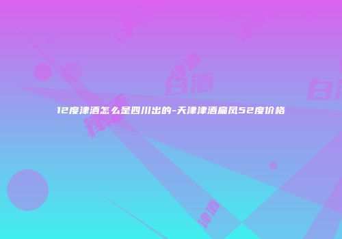 12度津酒怎么是四川出的-天津津酒扁凤52度价格