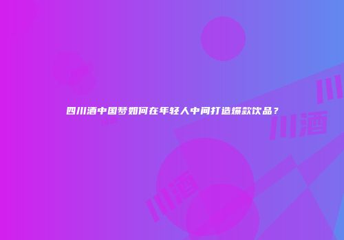 四川酒中国梦如何在年轻人中间打造爆款饮品？
