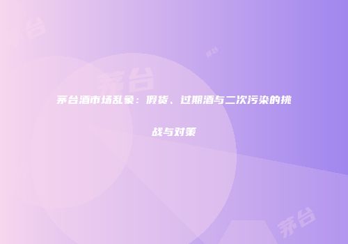 茅台酒市场乱象：假货、过期酒与二次污染的挑战与对策
