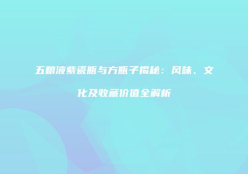 五粮液紫瓷瓶与方瓶子揭秘：风味、文化及收藏价值全解析