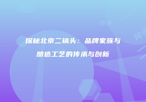 探秘北京二锅头：品牌家族与酿造工艺的传承与创新