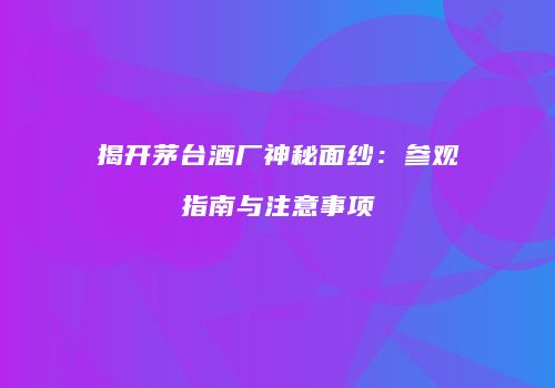 揭开茅台酒厂神秘面纱：参观指南与注意事项