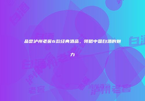 品尝泸州老窖6款经典酒品，领略中国白酒的魅力